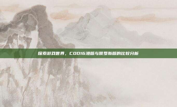 探索游戏世界，COD16港版与俄罗斯版的比较分析