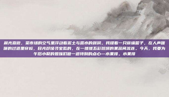 晨光熹微，菜市场的空气里浮动着泥土与露水的鲜润。我提着一只藤编篮子，在人声喧嚷的过道里穿梭，目光却像寻宝似的，在一摊摊五彩斑斓的果蔬间流连。今天，我要为午后小聚的姐妹们做一道特别的点心—水果排。水果排