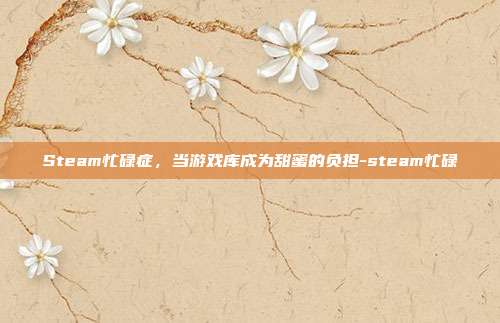 Steam忙碌症,当游戏库成为甜蜜的负担-steam忙碌