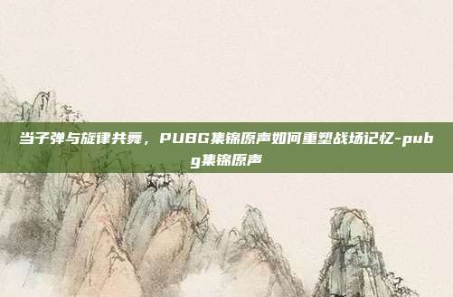 当子弹与旋律共舞，PUBG集锦原声如何重塑战场记忆-pubg集锦原声
