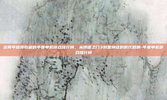 近两年值得收藏的年度单机游戏排行榜，从博德之门3到黑神话的时代回响-年度单机游戏排行榜