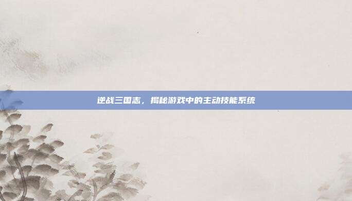 逆战三国志，揭秘游戏中的主动技能系统