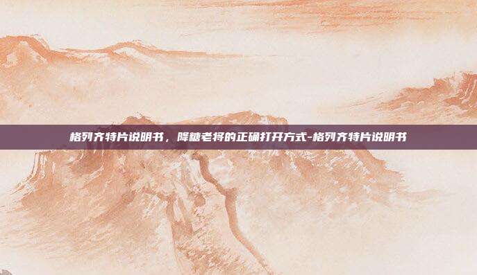 格列齐特片说明书，降糖老将的正确打开方式-格列齐特片说明书