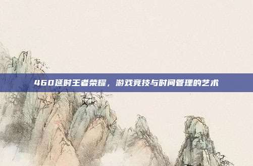 460延时王者荣耀,游戏竞技与时间管理的艺术