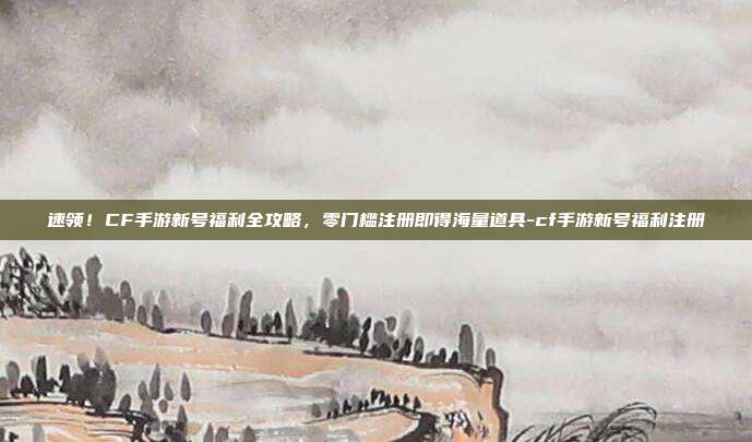 速领!CF手游新号福利全攻略,零门槛注册即得海量道具-cf手游新号福利注册