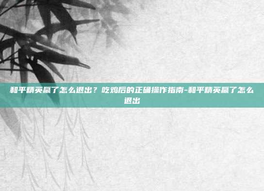 和平精英赢了怎么退出?吃鸡后的正确操作指南-和平精英赢了怎么退出