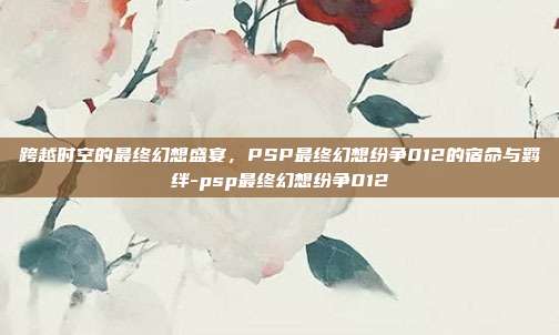 跨越时空的最终幻想盛宴,PSP最终幻想纷争012的宿命与羁绊-psp最终幻想纷争012