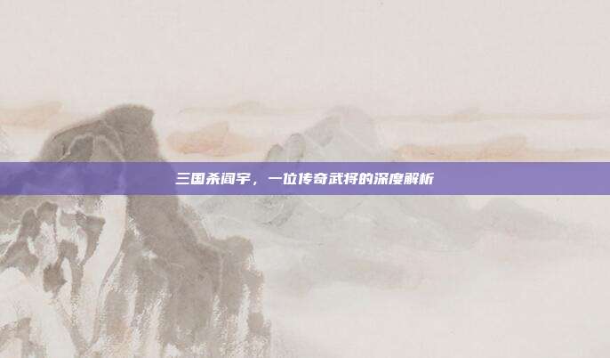 三国杀阎宇,一位传奇武将的深度解析