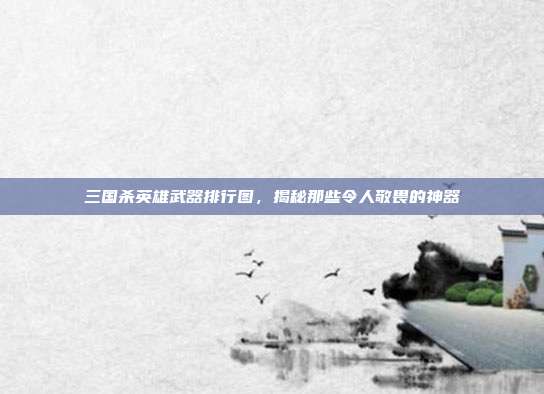 三国杀英雄武器排行图，揭秘那些令人敬畏的神器