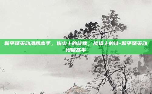 和平精英动漫版高手，指尖上的旋律，战场上的诗-和平精英动漫版高手