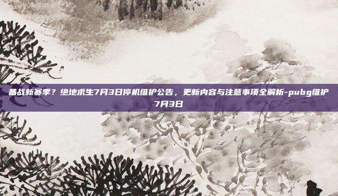 备战新赛季?绝地求生7月3日停机维护公告,更新内容与注意事项全解析-pubg维护7月3日
