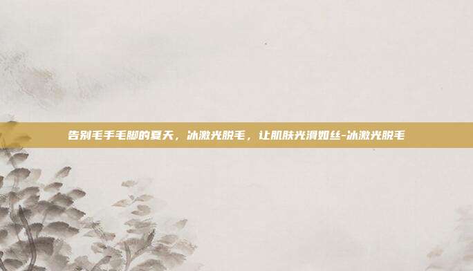 告别毛手毛脚的夏天，冰激光脱毛，让肌肤光滑如丝-冰激光脱毛