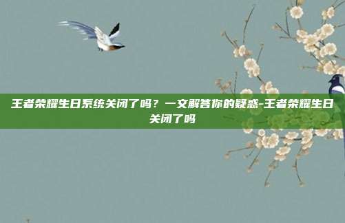 王者荣耀生日系统关闭了吗？一文解答你的疑惑-王者荣耀生日关闭了吗