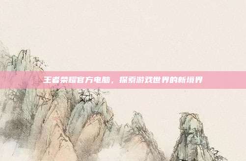 王者荣耀官方电脑,探索游戏世界的新境界