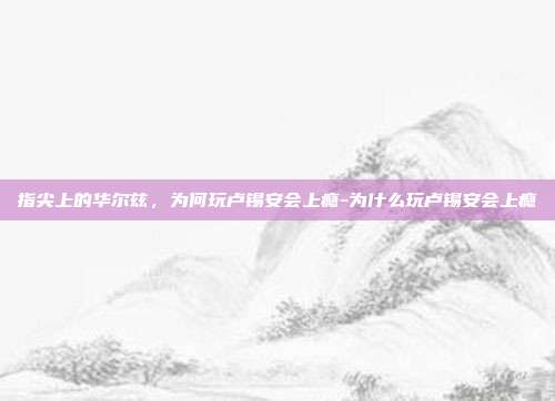 指尖上的华尔兹，为何玩卢锡安会上瘾-为什么玩卢锡安会上瘾