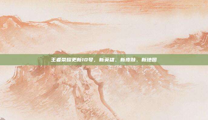 王者荣耀更新10号，新英雄、新皮肤、新地图