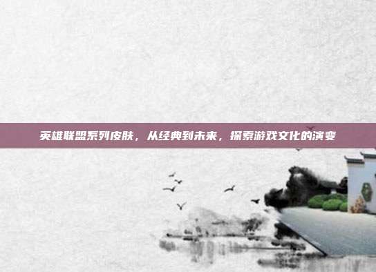 英雄联盟系列皮肤,从经典到未来,探索游戏文化的演变