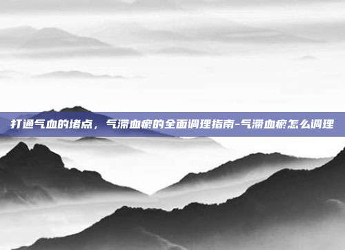 打通气血的堵点，气滞血瘀的全面调理指南-气滞血瘀怎么调理