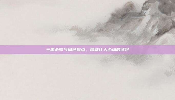 三国杀帅气角色盘点，那些让人心动的武将