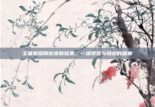 王者荣耀限定皮肤结果，一场视觉与情感的盛宴