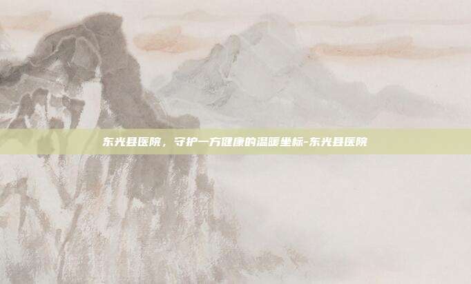 东光县医院,守护一方健康的温暖坐标-东光县医院