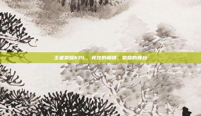 王者荣耀KPL,竞技的巅峰,荣耀的舞台