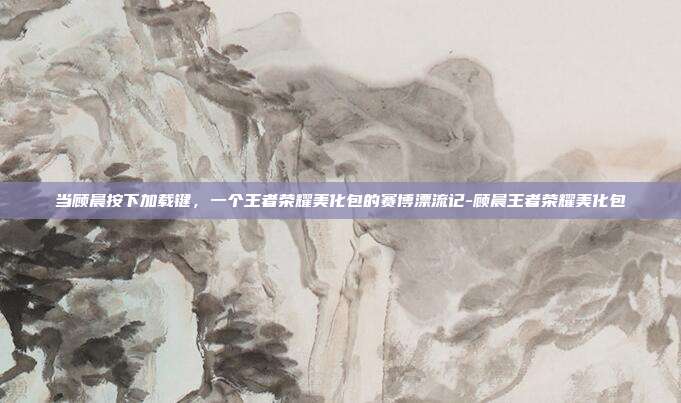 当顾晨按下加载键,一个王者荣耀美化包的赛博漂流记-顾晨王者荣耀美化包