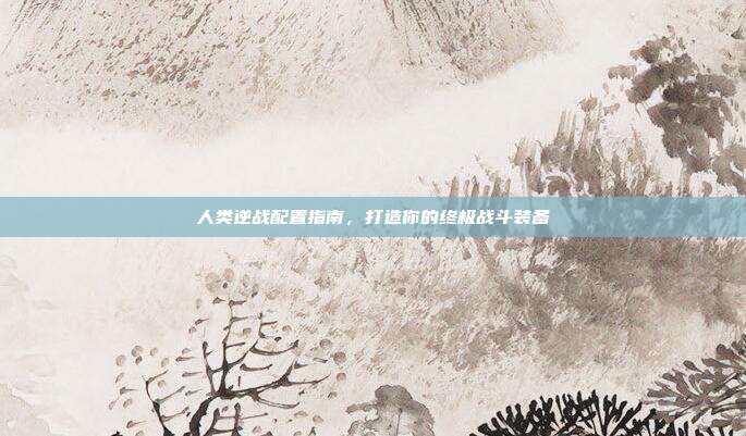 人类逆战配置指南,打造你的终极战斗装备