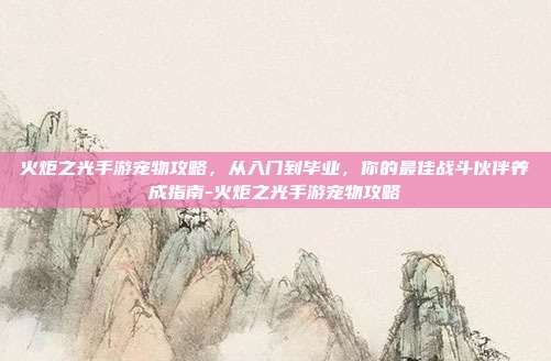 火炬之光手游宠物攻略，从入门到毕业，你的最佳战斗伙伴养成指南-火炬之光手游宠物攻略