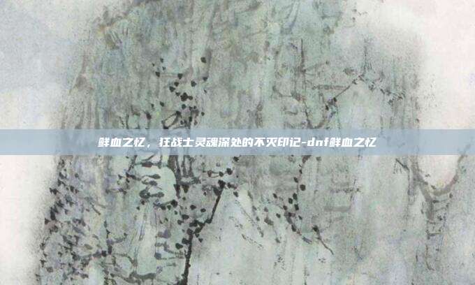 鲜血之忆，狂战士灵魂深处的不灭印记-dnf鲜血之忆