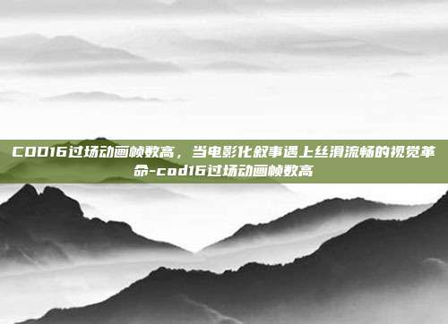 COD16过场动画帧数高，当电影化叙事遇上丝滑流畅的视觉革命-cod16过场动画帧数高