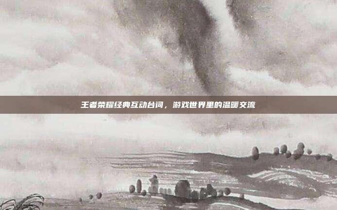 王者荣耀经典互动台词,游戏世界里的温暖交流