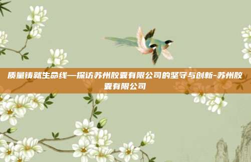 质量铸就生命线—探访苏州胶囊有限公司的坚守与创新-苏州胶囊有限公司