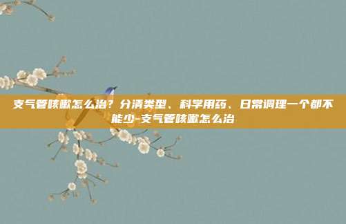 支气管咳嗽怎么治?分清类型、科学用药、日常调理一个都不能少-支气管咳嗽怎么治