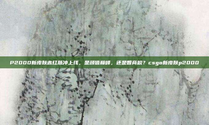 P2000新皮肤赤红脉冲上线,是颜值巅峰,还是智商税?csgo新皮肤p2000