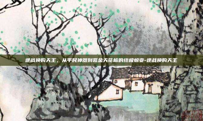 逆战换购天王,从平民神器到氪金天花板的终极蜕变-逆战换购天王