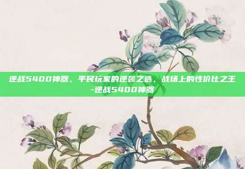 逆战5400神器,平民玩家的逆袭之选,战场上的性价比之王-逆战5400神器