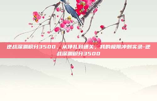 逆战深渊积分3500,从挣扎到通关,我的极限冲刺实录-逆战深渊积分3500