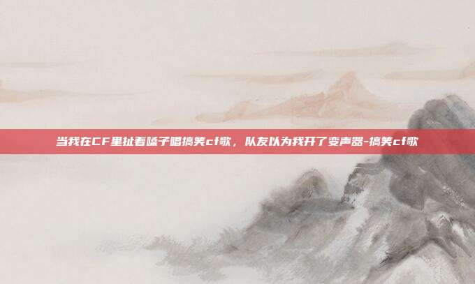 当我在CF里扯着嗓子唱搞笑cf歌，队友以为我开了变声器-搞笑cf歌