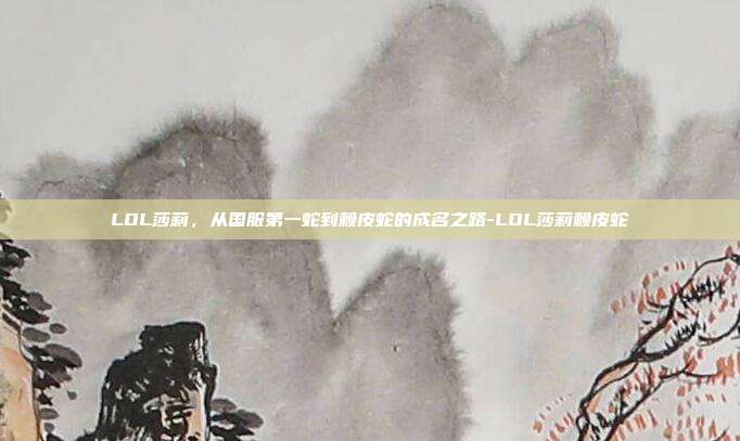 LOL莎莉，从国服第一蛇到赖皮蛇的成名之路-LOL莎莉赖皮蛇