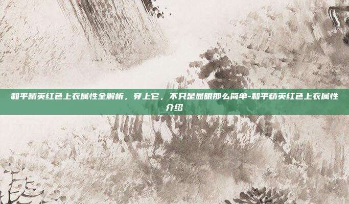 和平精英红色上衣属性全解析,穿上它,不只是显眼那么简单-和平精英红色上衣属性介绍