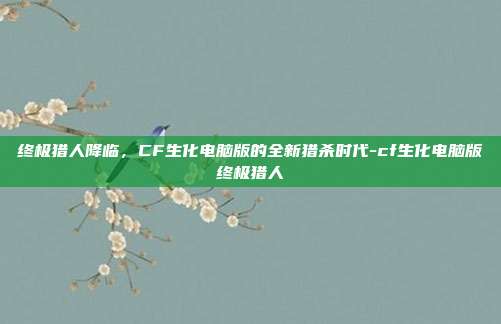 终极猎人降临，CF生化电脑版的全新猎杀时代-cf生化电脑版终极猎人