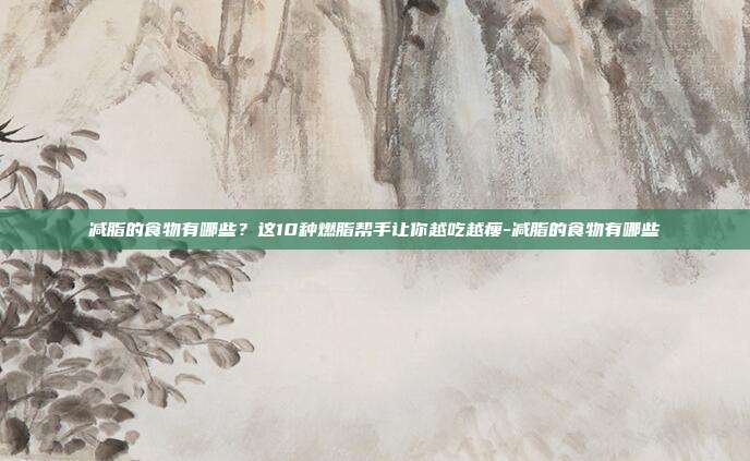 减脂的食物有哪些？这10种燃脂帮手让你越吃越瘦-减脂的食物有哪些
