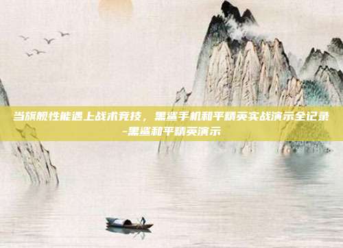 当旗舰性能遇上战术竞技，黑鲨手机和平精英实战演示全记录-黑鲨和平精英演示