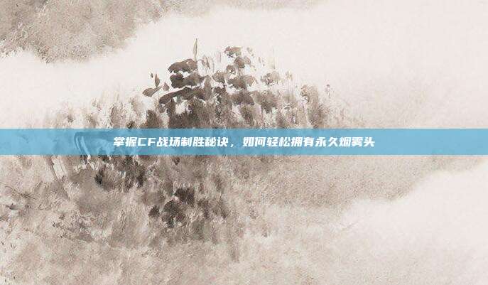 掌握CF战场制胜秘诀,如何轻松拥有永久烟雾头
