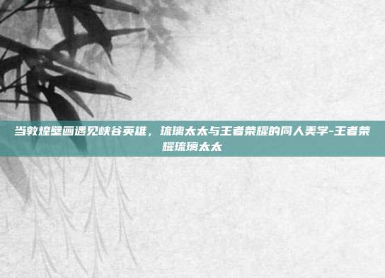 当敦煌壁画遇见峡谷英雄,琉璃太太与王者荣耀的同人美学-王者荣耀琉璃太太