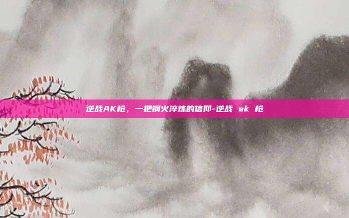 逆战AK枪,一把钢火淬炼的信仰-逆战 ak 枪