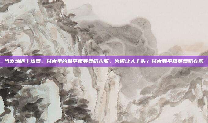 当吃鸡遇上热舞，抖音里的和平精英舞蹈衣服，为何让人上头？抖音和平精英舞蹈衣服