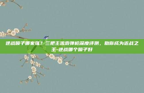 逆战喷子哪家强?三把主流霰弹枪深度评测,助你成为近战之王-逆战哪个喷子好
