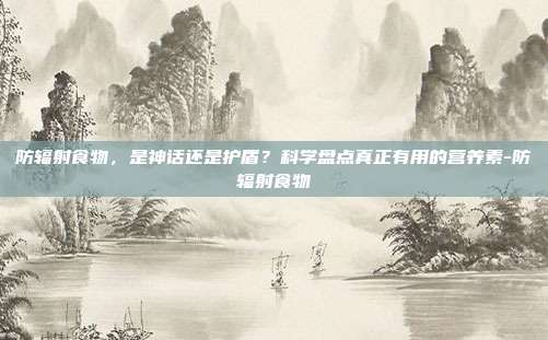 防辐射食物,是神话还是护盾?科学盘点真正有用的营养素-防辐射食物
